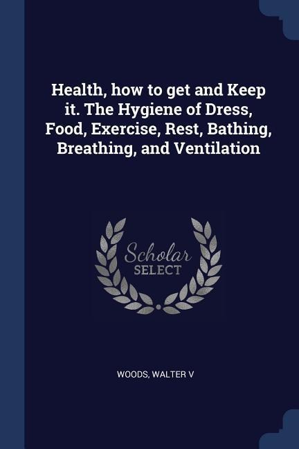 Health, how to get and Keep it. The Hygiene of Dress, Food, Exercise, Rest, Bathing, Breathing, and Ventilation