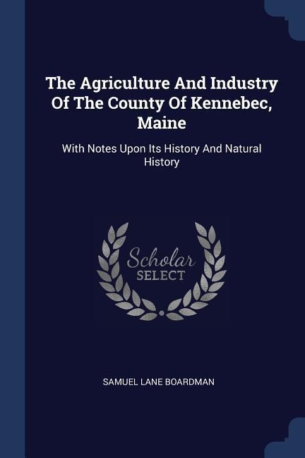 The Agriculture And Industry Of The County Of Kennebec, Maine: With Notes Upon Its History And Natural History