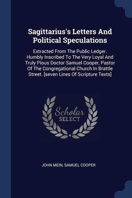 Sagittariuss Letters And Political Speculations: Extracted From The Public Ledger. Humbly Inscribed To The Very Loyal And Truly Pious Doctor Samuel Cooper, Pastor Of The Congregational Church In Brattle Street. [seven Lines Of Scripture Texts]