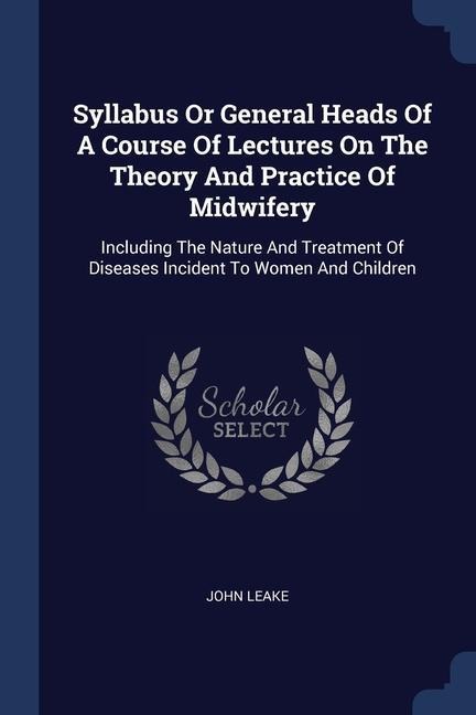 Syllabus Or General Heads Of A Course Of Lectures On The Theory And Practice Of Midwifery: Including The Nature And Treatment Of Diseases Incident To Women And Children
