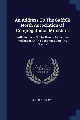 An Address To The Suffolk North Association Of Congregational Ministers: With Sermons Of The Rule Of Faith, The Inspiration Of The Scriptures, And The Church