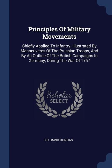 Principles Of Military Movements: Chiefly Applied To Infantry. Illustrated By Manoeuveres Of The Prussian Troops, And By An Outline Of The British Campaigns In Germany, During The War Of 1757