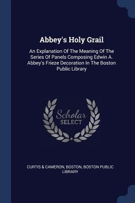 Abbeys Holy Grail: An Explanation Of The Meaning Of The Series Of Panels Composing Edwin A. Abbeys Frieze Decoration In The Boston Public Library
