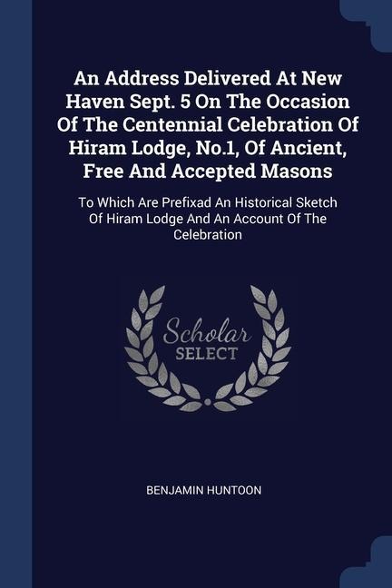 An Address Delivered At New Haven Sept. 5 On The Occasion Of The Centennial Celebration Of Hiram Lodge, No.1, Of Ancient, Free And Accepted Masons: To