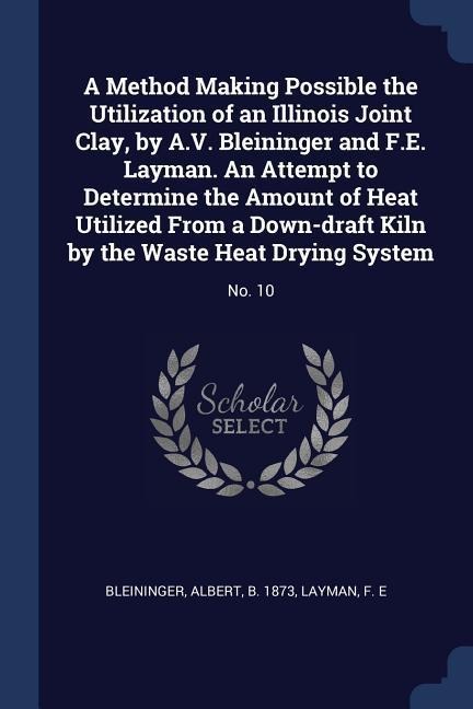 A Method Making Possible the Utilization of an Illinois Joint Clay, by A.V. Bleininger and F.E. Layman. An Attempt to Determine the Amount of Heat Utilized From a Down-draft Kiln by the Waste Heat Drying System: No. 10