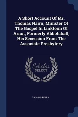 A Short Account Of Mr. Thomas Nairn, Minister Of The Gospel In Linktoun Of Arnot, Formerly Abbotshall, His Secession From The Associate Presbytery