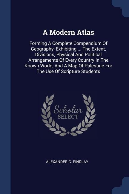 A Modern Atlas: Forming A Complete Compendium Of Geography, Exhibiting ... The Extent, Divisions, Physical And Political Arrangements