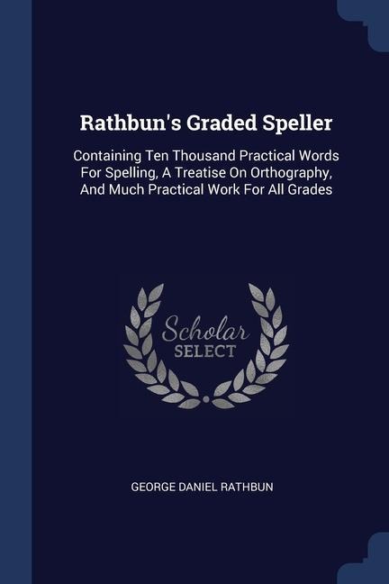 Rathbuns Graded Speller: Containing Ten Thousand Practical Words For Spelling, A Treatise On Orthography, And Much Practical Work For All Grade