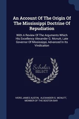 An Account Of The Origin Of The Mississippi Doctrine Of Repudiation: With A Review Of The Arguments Which His Excellency Alexander G. Mcnutt, Late Governor Of Mississippi, Advanced In Its Vindication
