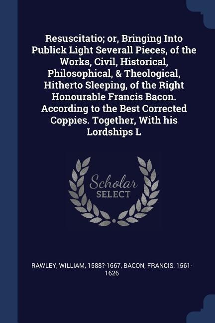 Resuscitatio; or, Bringing Into Publick Light Severall Pieces, of the Works, Civil, Historical, Philosophical, & Theological, Hitherto Sleeping, of the Right Honourable Francis Bacon. According to the Best Corrected Coppies. Together, With his Lordships L