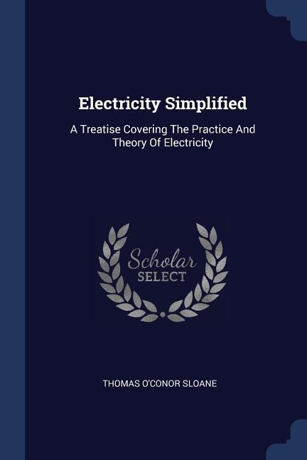 Electricity Simplified: A Treatise Covering The Practice And Theory Of Electricity