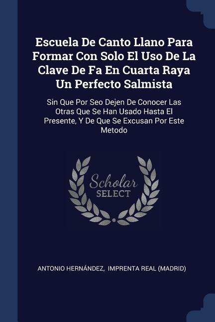 Escuela De Canto Llano Para Formar Con Solo El Uso De La Clave De Fa En Cuarta Raya Un Perfecto Salmista: Sin Que Por Seo Dejen De Conocer Las Otras Que Se Han Usado Hasta El Presente, Y De Que Se Excusan Por Este Metodo