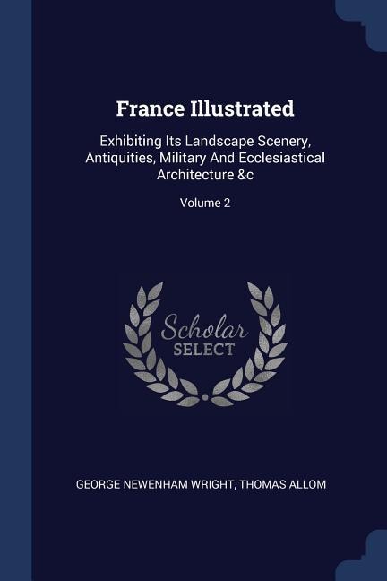 France Illustrated: Exhibiting Its Landscape Scenery, Antiquities, Military And Ecclesiastical Architecture &c; Volume 2