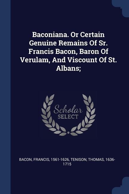 Baconiana. Or Certain Genuine Remains Of Sr. Francis Bacon, Baron Of Verulam, And Viscount Of St. Albans;