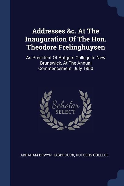 Addresses &c. At The Inauguration Of The Hon. Theodore Frelinghuysen: As President Of Rutgers College In New Brunswick, At The Annual Commencement, July 1850