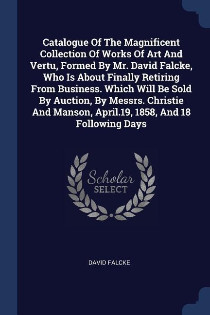Catalogue Of The Magnificent Collection Of Works Of Art And Vertu, Formed By Mr. David Falcke, Who Is About Finally Retiring From Business. Which Will Be Sold By Auction, By Messrs. Christie And Manson, April.19, 1858, And 18 Following Days