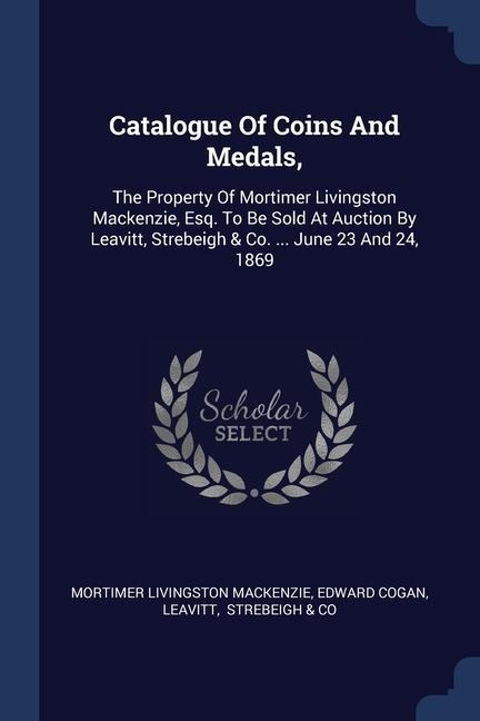 Catalogue Of Coins And Medals,: The Property Of Mortimer Livingston Mackenzie, Esq. To Be Sold At Auction By Leavitt, Strebeigh & Co. ... June 23 And 24, 1869