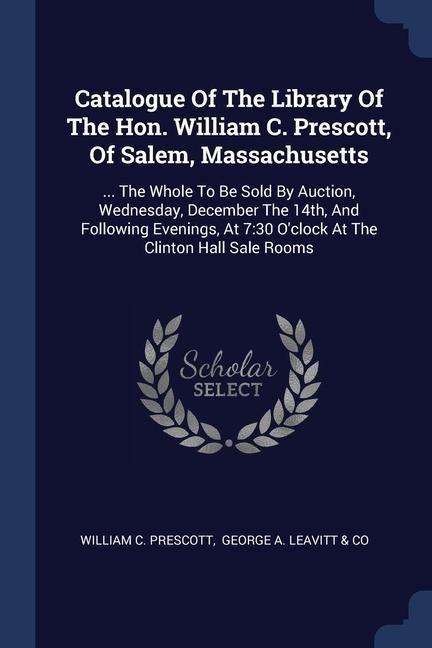 Catalogue Of The Library Of The Hon. William C. Prescott, Of Salem, Massachusetts: ... The Whole To Be Sold By Auction, Wednesday, December The 14th, And Following Evenings, At 7:30 Oclock At The Clinton Hall Sale Rooms
