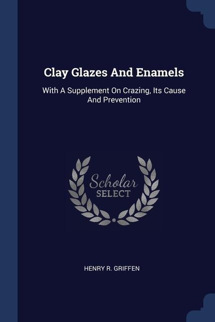 Clay Glazes And Enamels: With A Supplement On Crazing, Its Cause And Prevention