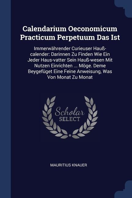 Calendarium Oeconomicum Practicum Perpetuum Das Ist: Immerwährender Curieuser Hauß-calender: Darinnen Zu Finden Wie Ein Jeder Haus-vatter Sein Hauß-wesen Mit Nutzen Einrichten ... Möge. Deme Beygefüget Eine Feine Anweisung, Was Von Monat Zu Monat