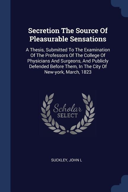 Secretion The Source Of Pleasurable Sensations: A Thesis, Submitted To The Examination Of The Professors Of The College Of Physicians And Surgeons, And Publicly Defended Before Them, In The City Of New-york, March, 1823