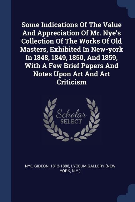 Some Indications Of The Value And Appreciation Of Mr. Nyes Collection Of The Works Of Old Masters, Exhibited In New-york In 1848, 1849, 1850, And 1859, With A Few Brief Papers And Notes Upon Art And Art Criticism