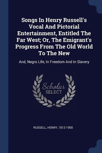 Songs In Henry Russells Vocal And Pictorial Entertainment, Entitled The Far West; Or, The Emigrants Progress From The Old World To The New: And, Negro Life, In Freedom And In Slavery