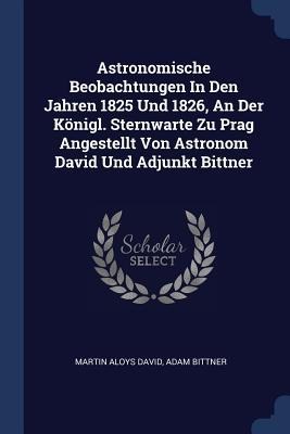 Astronomische Beobachtungen In Den Jahren 1825 Und 1826, An Der Königl. Sternwarte Zu Prag Angestellt Von Astronom David Und Adjunkt Bittner