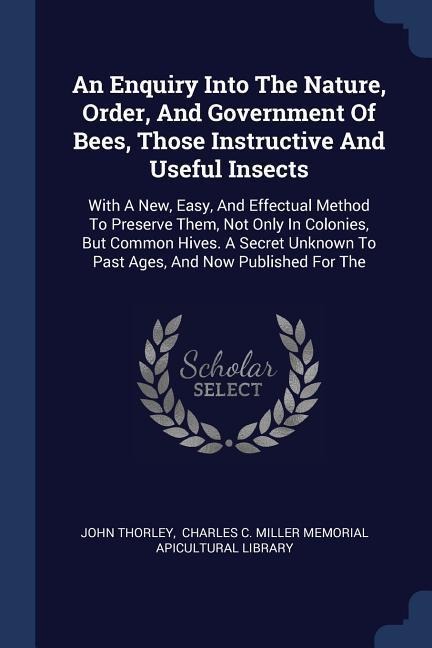 An Enquiry Into The Nature, Order, And Government Of Bees, Those Instructive And Useful Insects: With A New, Easy, And Effectual Method To Preserve Them, Not Only In Colonies, But Common Hives. A Secret Unknown To Past Ages, And Now Published For The