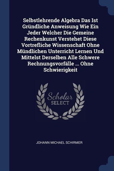 Selbstlehrende Algebra Das Ist Gründliche Anweisung Wie Ein Jeder Welcher Die Gemeine Rechenkunst Verstehet Diese Vortrefliche Wissenschaft Ohne Mündlichen Unterricht Lernen Und Mittelst Derselben Alle Schwere Rechnungsvorfälle ... Ohne Schwierigkeit