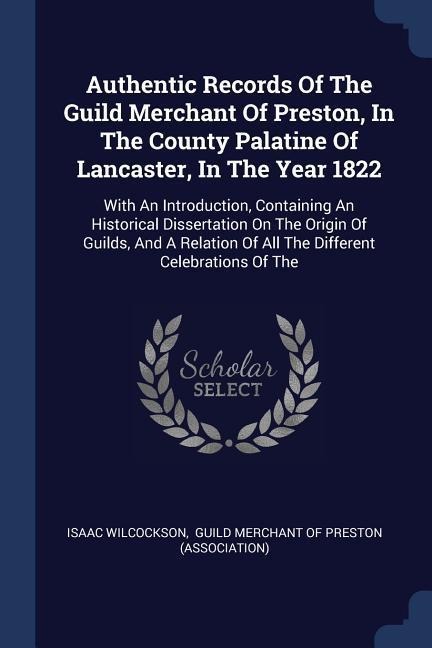 Authentic Records Of The Guild Merchant Of Preston, In The County Palatine Of Lancaster, In The Year 1822: With An Introduction, Containing An Historical Dissertation On The Origin Of Guilds, And A Relation Of All The Different Celebrations Of The