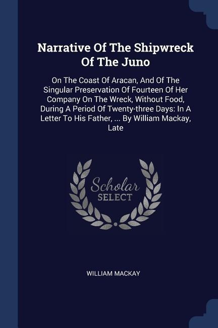 Narrative Of The Shipwreck Of The Juno: On The Coast Of Aracan, And Of The Singular Preservation Of Fourteen Of Her Company On The Wreck, Without Food, During A Period Of Twenty-three Days: In A Letter To His Father, ... By William Mackay, Late