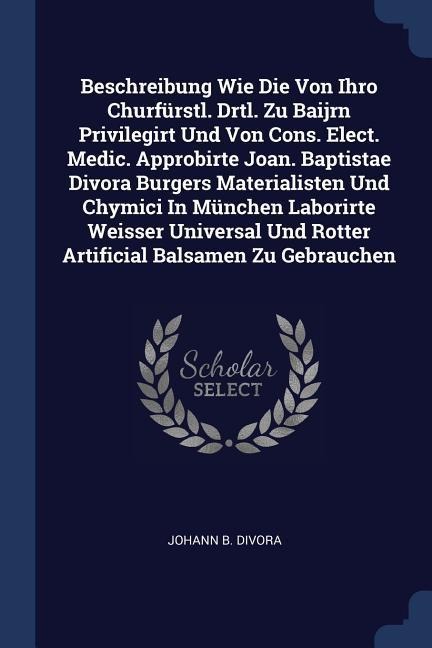 Beschreibung Wie Die Von Ihro Churfürstl. Drtl. Zu Baijrn Privilegirt Und Von Cons. Elect. Medic. Approbirte Joan. Baptistae Divora Burgers Materialisten Und Chymici In München Laborirte Weisser Universal Und Rotter Artificial Balsamen Zu Gebrauchen