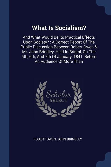 What Is Socialism?: And What Would Be Its Practical Effects Upon Society?: A Correct Report Of The Public Discussion Between Robert Owen & Mr. John Brindley, Held In Bristol, On The 5th, 6th, And 7th Of January, 1841, Before An Audience Of More Than
