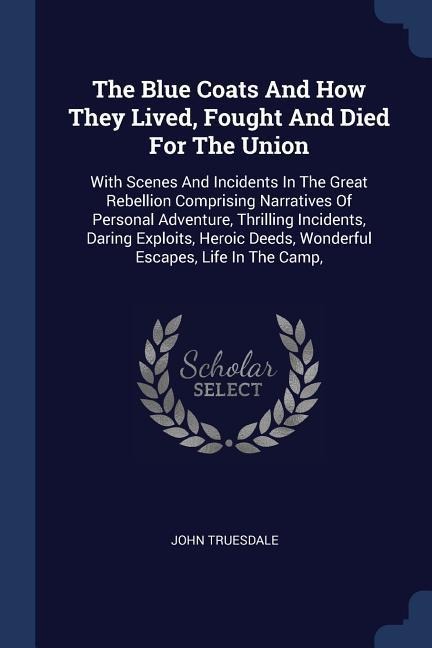 The Blue Coats And How They Lived, Fought And Died For The Union: With Scenes And Incidents In The Great Rebellion Comprising Narratives Of Personal Adventure, Thrilling Incidents, Daring Exploits, Heroic Deeds, Wonderful Escapes, Life In The Camp,