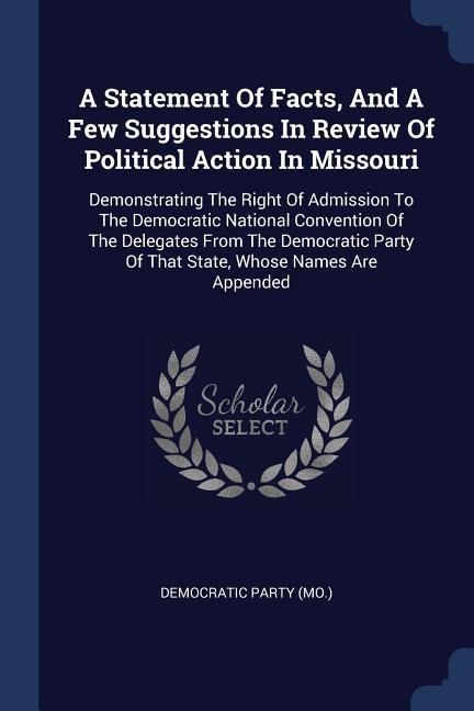 A Statement Of Facts, And A Few Suggestions In Review Of Political Action In Missouri: Demonstrating The Right Of Admission To The Democratic National Convention Of The Delegates From The Democratic Party Of That State, Whose Names Are Appended