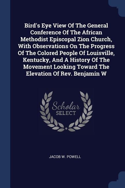 Birds Eye View Of The General Conference Of The African Methodist Episcopal Zion Church, With Observations On The Progress Of The Colored People Of Louisville, Kentucky, And A History Of The Movement Looking Toward The Elevation Of Rev. Benjamin W