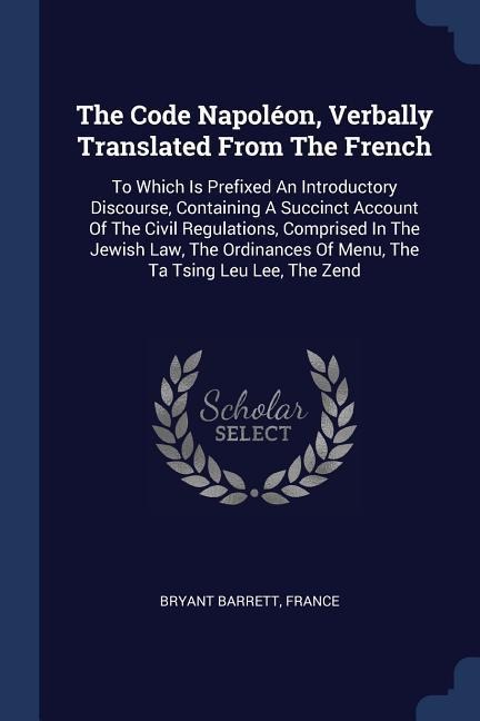 The Code Napoléon, Verbally Translated From The French: To Which Is Prefixed An Introductory Discourse, Containing A Succinct Account Of The Civil Regulations, Comprised In The Jewish Law, The Ordinances Of Menu, The Ta Tsing Leu Lee, The Zend