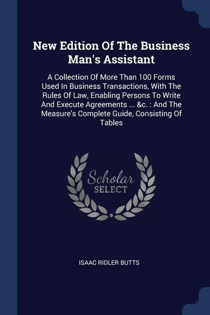 New Edition Of The Business Man's Assistant: A Collection Of More Than 100 Forms Used In Business Transactions, With The Rules Of Law, Enabling Persons To Write And Execute Agreements ... &c.: And The Measure's Complete Guide, Consisting Of Tables