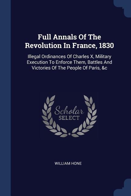 Full Annals Of The Revolution In France, 1830: Illegal Ordinances Of Charles X, Military Execution To Enforce Them, Battles And Victories Of The People Of Paris, &c