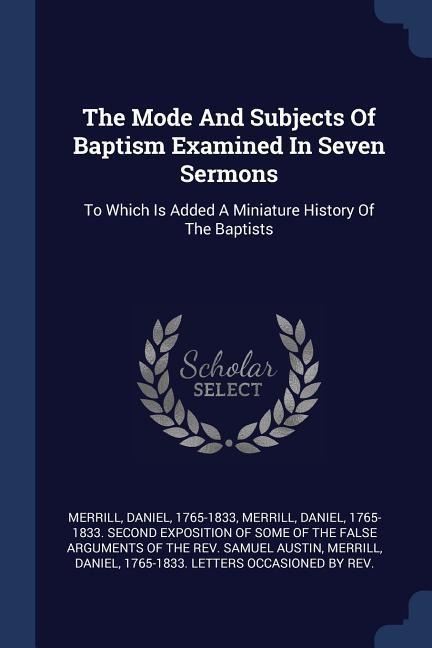 The Mode And Subjects Of Baptism Examined In Seven Sermons: To Which Is Added A Miniature History Of The Baptists