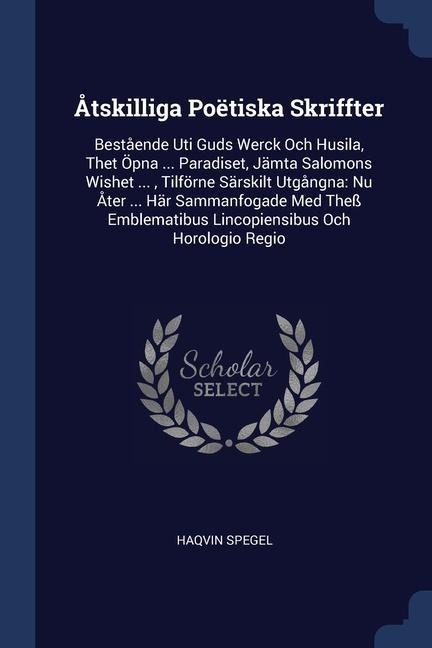 Åtskilliga Poëtiska Skriffter: Bestående Uti Guds Werck Och Husila, Thet Öpna ... Paradiset, Jämta Salomons Wishet ..., Tilförne Särskilt Utgångna: Nu Åter ... Här Sammanfogade Med Theß Emblematibus Lincopiensibus Och Horologio Regio