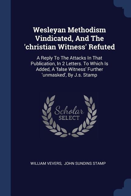 Wesleyan Methodism Vindicated, And The christian Witness Refuted: A Reply To The Attacks In That Publication, In 2 Letters. To Which Is Added, A false Witness Further unmasked, By J.s. Stamp