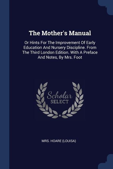 The Mother's Manual: Or Hints For The Improvement Of Early Education And Nursery Discipline. From The Third London Edition. With A Preface And Notes, By Mrs. Foot