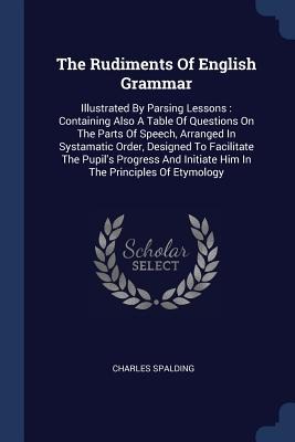 The Rudiments Of English Grammar: Illustrated By Parsing Lessons: Containing Also A Table Of Questions On The Parts Of Speech, Arranged In Systamatic Order, Designed To Facilitate The Pupils Progress And Initiate Him In The Principles Of Etymology