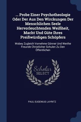 ... Probe Einer Psychotheologie Oder Der Aus Den Wirckungen Der Menschlichen Seele Hervorleuchtenden Weißheit, Macht Und Güte Ihres Preißwürdigen Schöpfers: Wobey Zugleich Vornehme Gönner Und Werthe Freunde Christlicher Schulen Zu Den Öffentlichen