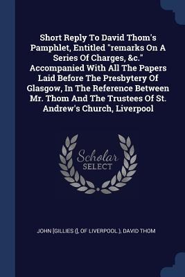 Short Reply To David Thoms Pamphlet, Entitled remarks On A Series Of Charges, &c. Accompanied With All The Papers Laid Before The Presbytery Of Glasgow, In The Reference Between Mr. Thom And The Trustees Of St. Andrews Church, Liverpool