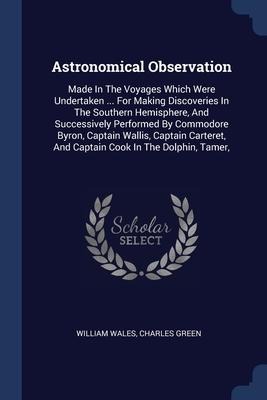Astronomical Observation: Made In The Voyages Which Were Undertaken ... For Making Discoveries In The Southern Hemisphere, And Successively Performed By Commodore Byron, Captain Wallis, Captain Carteret, And Captain Cook In The Dolphin, Tamer,