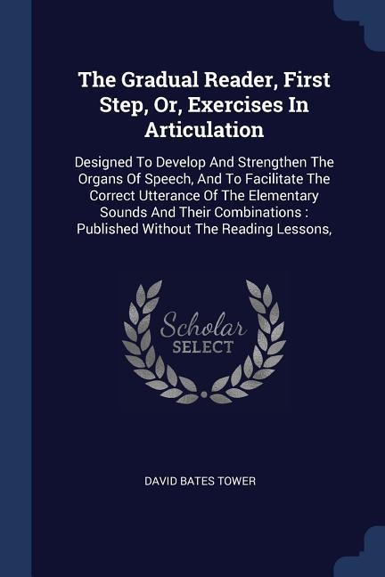 The Gradual Reader, First Step, Or, Exercises In Articulation: Designed To Develop And Strengthen The Organs Of Speech, And To Facilitate The Correct Utterance Of The Elementary Sounds And Their Combinations: Published Without The Reading Lessons,