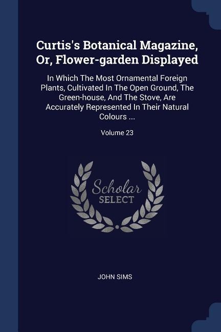 Curtiss Botanical Magazine, Or, Flower-garden Displayed: In Which The Most Ornamental Foreign Plants, Cultivated In The Open Ground, The Green-house, And The Stove, Are Accurately Represented In Their Natural Colours ...; Volume 23